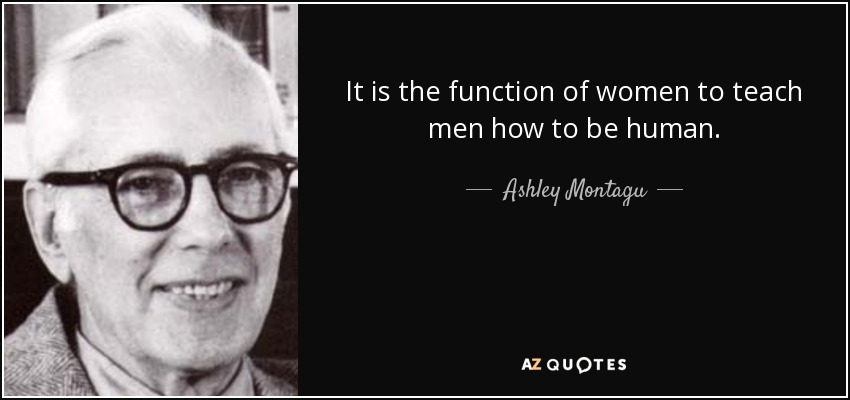 It is the function of women to teach men how to be human. - Ashley Montagu