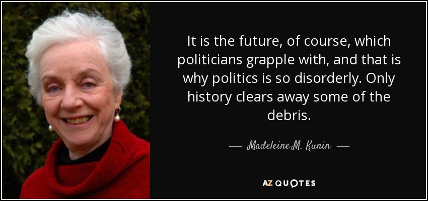It is the future, of course, which politicians grapple with, and that is why politics is so disorderly. Only history clears away some of the debris. - Madeleine M. Kunin