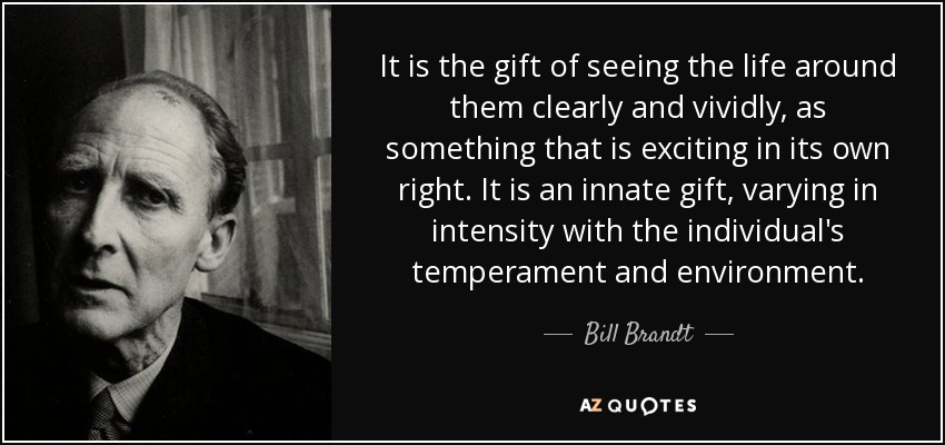It is the gift of seeing the life around them clearly and vividly, as something that is exciting in its own right. It is an innate gift, varying in intensity with the individual's temperament and environment. - Bill Brandt