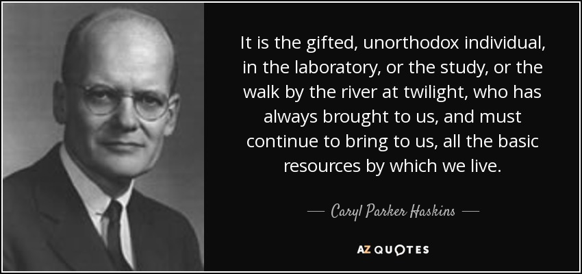 It is the gifted, unorthodox individual, in the laboratory, or the study, or the walk by the river at twilight, who has always brought to us, and must continue to bring to us, all the basic resources by which we live. - Caryl Parker Haskins