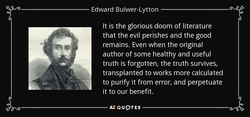 It is the glorious doom of literature that the evil perishes and the good remains. Even when the original author of some healthy and useful truth is forgotten, the truth survives, transplanted to works more calculated to purify it from error, and perpetuate it to our benefit. - Edward Bulwer-Lytton, 1st Baron Lytton
