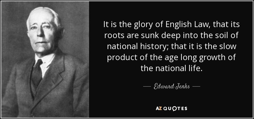 It is the glory of English Law, that its roots are sunk deep into the soil of national history; that it is the slow product of the age long growth of the national life. - Edward Jenks
