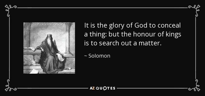 It is the glory of God to conceal a thing: but the honour of kings is to search out a matter. - Solomon