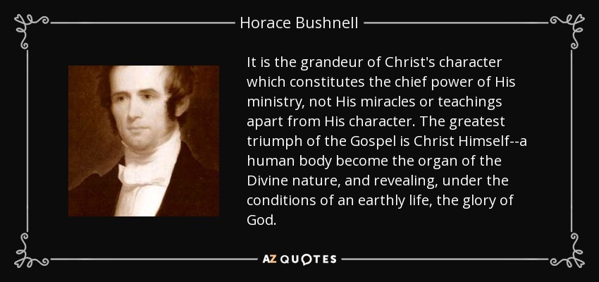 It is the grandeur of Christ's character which constitutes the chief power of His ministry, not His miracles or teachings apart from His character. The greatest triumph of the Gospel is Christ Himself--a human body become the organ of the Divine nature, and revealing, under the conditions of an earthly life, the glory of God. - Horace Bushnell