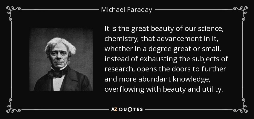 It is the great beauty of our science, chemistry, that advancement in it, whether in a degree great or small, instead of exhausting the subjects of research, opens the doors to further and more abundant knowledge, overflowing with beauty and utility. - Michael Faraday