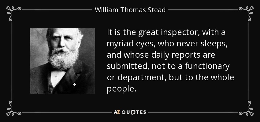 It is the great inspector, with a myriad eyes, who never sleeps, and whose daily reports are submitted, not to a functionary or department, but to the whole people. - William Thomas Stead