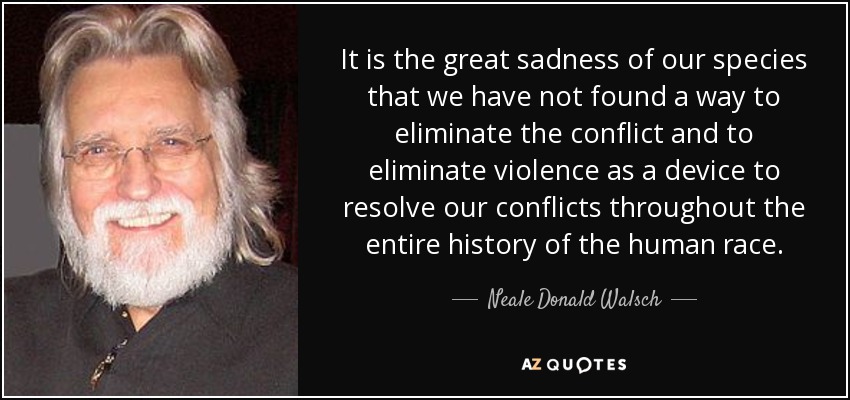 It is the great sadness of our species that we have not found a way to eliminate the conflict and to eliminate violence as a device to resolve our conflicts throughout the entire history of the human race. - Neale Donald Walsch