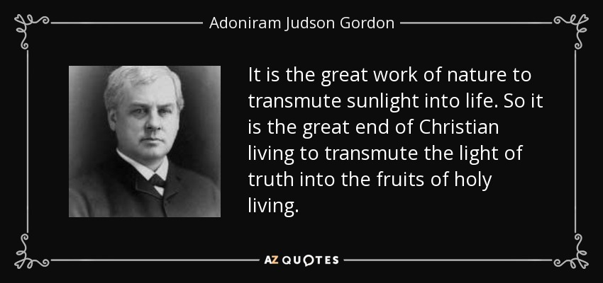 It is the great work of nature to transmute sunlight into life. So it is the great end of Christian living to transmute the light of truth into the fruits of holy living. - Adoniram Judson Gordon