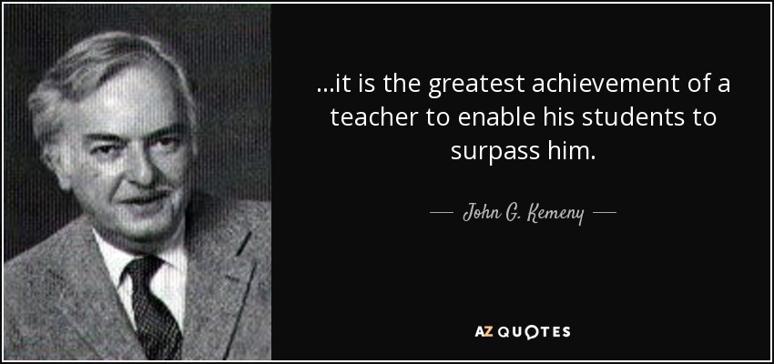 ...it is the greatest achievement of a teacher to enable his students to surpass him. - John G. Kemeny