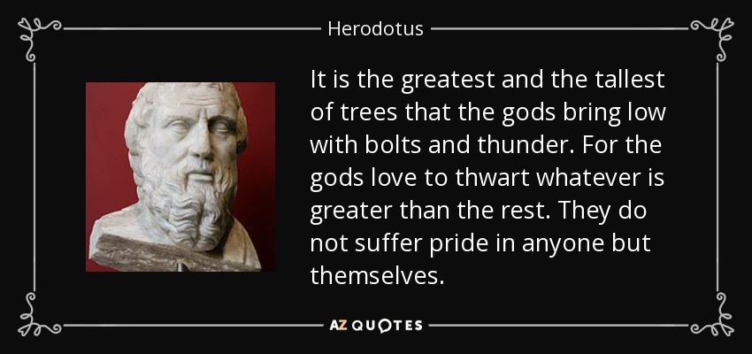 It is the greatest and the tallest of trees that the gods bring low with bolts and thunder. For the gods love to thwart whatever is greater than the rest. They do not suffer pride in anyone but themselves. - Herodotus