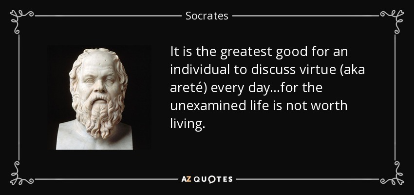 It is the greatest good for an individual to discuss virtue (aka areté) every day...for the unexamined life is not worth living. - Socrates