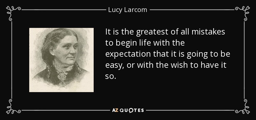 It is the greatest of all mistakes to begin life with the expectation that it is going to be easy, or with the wish to have it so. - Lucy Larcom