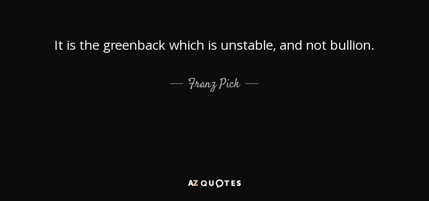 It is the greenback which is unstable, and not bullion. - Franz Pick