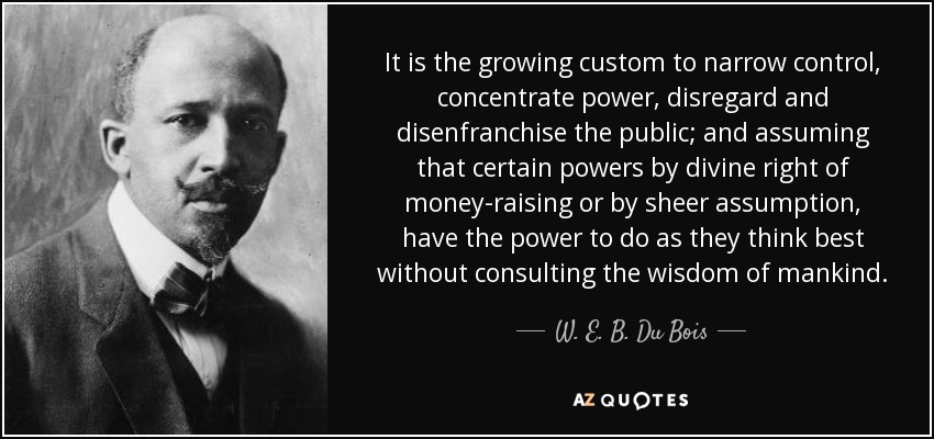 It is the growing custom to narrow control, concentrate power, disregard and disenfranchise the public; and assuming that certain powers by divine right of money-raising or by sheer assumption, have the power to do as they think best without consulting the wisdom of mankind. - W. E. B. Du Bois
