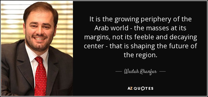 It is the growing periphery of the Arab world - the masses at its margins, not its feeble and decaying center - that is shaping the future of the region. - Wadah Khanfar