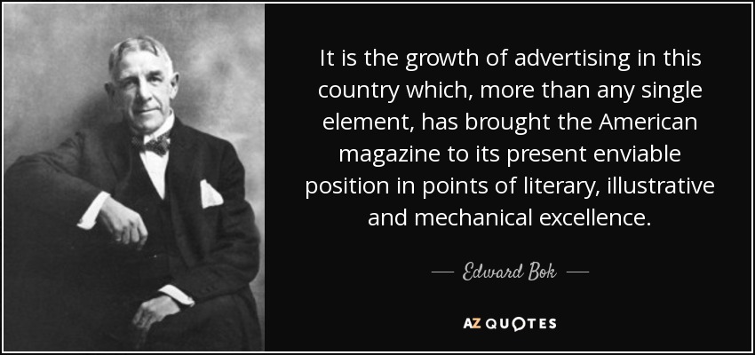 It is the growth of advertising in this country which, more than any single element, has brought the American magazine to its present enviable position in points of literary, illustrative and mechanical excellence. - Edward Bok