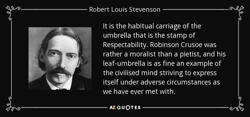 It is the habitual carriage of the umbrella that is the stamp of Respectability. Robinson Crusoe was rather a moralist than a pietist, and his leaf-umbrella is as fine an example of the civilised mind striving to express itself under adverse circumstances as we have ever met with. - Robert Louis Stevenson