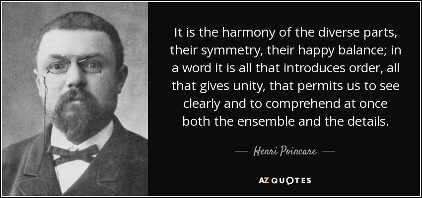 It is the harmony of the diverse parts, their symmetry, their happy balance; in a word it is all that introduces order, all that gives unity, that permits us to see clearly and to comprehend at once both the ensemble and the details. - Henri Poincare