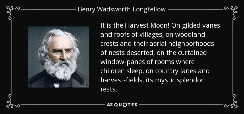 It is the Harvest Moon! On gilded vanes and roofs of villages, on woodland crests and their aerial neighborhoods of nests deserted, on the curtained window-panes of rooms where children sleep, on country lanes and harvest-fields, its mystic splendor rests. - Henry Wadsworth Longfellow
