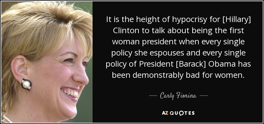 It is the height of hypocrisy for [Hillary] Clinton to talk about being the first woman president when every single policy she espouses and every single policy of President [Barack] Obama has been demonstrably bad for women. - Carly Fiorina