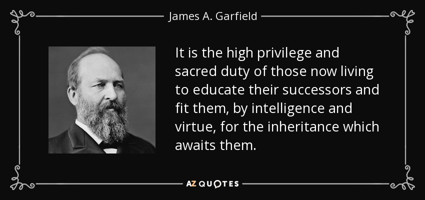 It is the high privilege and sacred duty of those now living to educate their successors and fit them, by intelligence and virtue, for the inheritance which awaits them. - James A. Garfield
