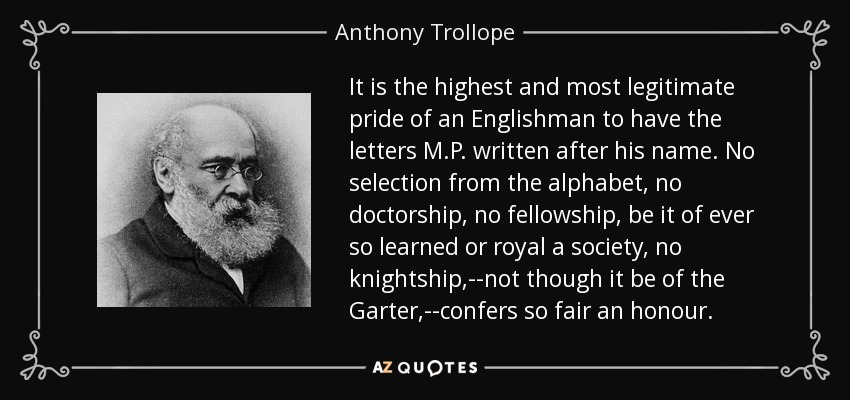 It is the highest and most legitimate pride of an Englishman to have the letters M.P. written after his name. No selection from the alphabet, no doctorship, no fellowship, be it of ever so learned or royal a society, no knightship,--not though it be of the Garter,--confers so fair an honour. - Anthony Trollope