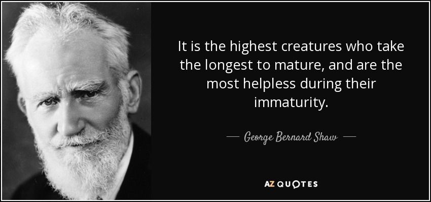 It is the highest creatures who take the longest to mature, and are the most helpless during their immaturity. - George Bernard Shaw