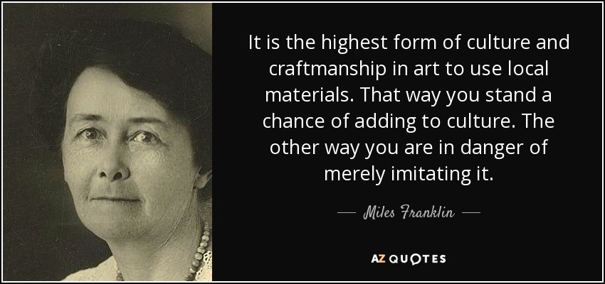 It is the highest form of culture and craftmanship in art to use local materials. That way you stand a chance of adding to culture. The other way you are in danger of merely imitating it. - Miles Franklin