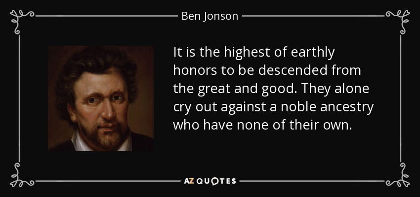 It is the highest of earthly honors to be descended from the great and good. They alone cry out against a noble ancestry who have none of their own. - Ben Jonson