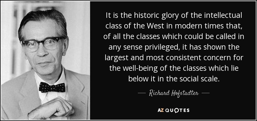 It is the historic glory of the intellectual class of the West in modern times that, of all the classes which could be called in any sense privileged, it has shown the largest and most consistent concern for the well-being of the classes which lie below it in the social scale. - Richard Hofstadter