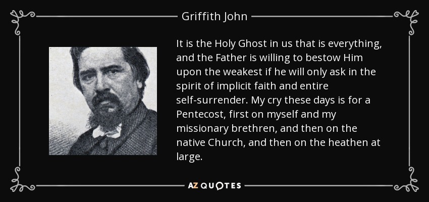 It is the Holy Ghost in us that is everything, and the Father is willing to bestow Him upon the weakest if he will only ask in the spirit of implicit faith and entire self-surrender. My cry these days is for a Pentecost, first on myself and my missionary brethren, and then on the native Church, and then on the heathen at large. - Griffith John