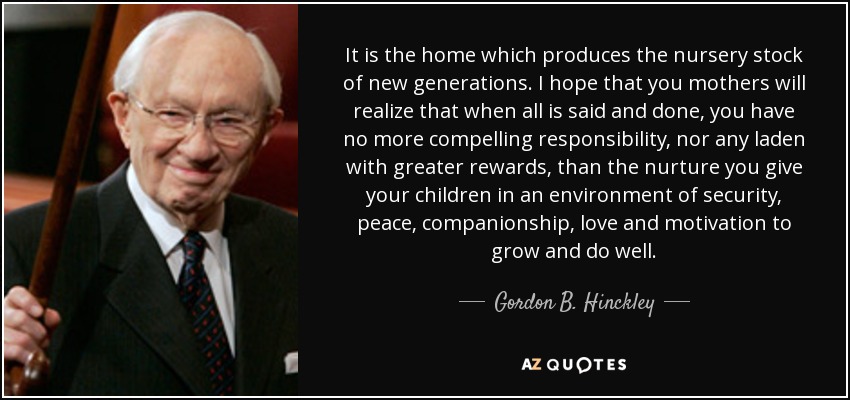 It is the home which produces the nursery stock of new generations. I hope that you mothers will realize that when all is said and done, you have no more compelling responsibility, nor any laden with greater rewards, than the nurture you give your children in an environment of security, peace, companionship, love and motivation to grow and do well. - Gordon B. Hinckley