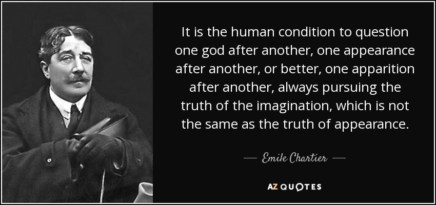 It is the human condition to question one god after another, one appearance after another, or better, one apparition after another, always pursuing the truth of the imagination, which is not the same as the truth of appearance. - Emile Chartier