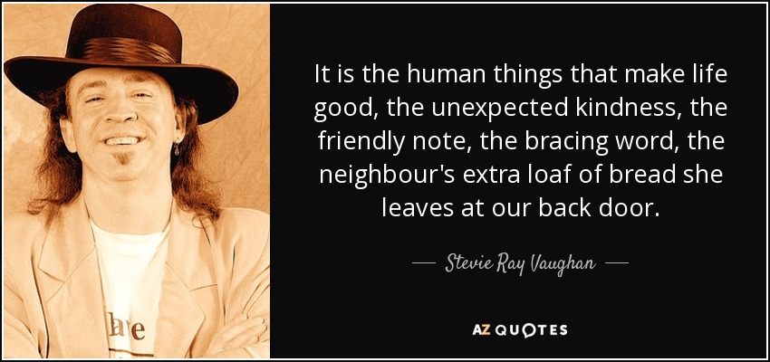 It is the human things that make life good, the unexpected kindness, the friendly note, the bracing word, the neighbour's extra loaf of bread she leaves at our back door. - Stevie Ray Vaughan