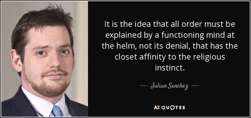 It is the idea that all order must be explained by a functioning mind at the helm, not its denial, that has the closet affinity to the religious instinct. - Julian Sanchez