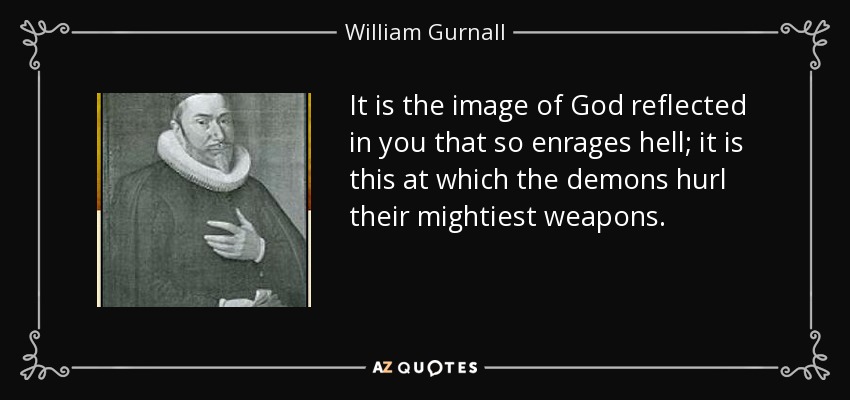 It is the image of God reflected in you that so enrages hell; it is this at which the demons hurl their mightiest weapons. - William Gurnall