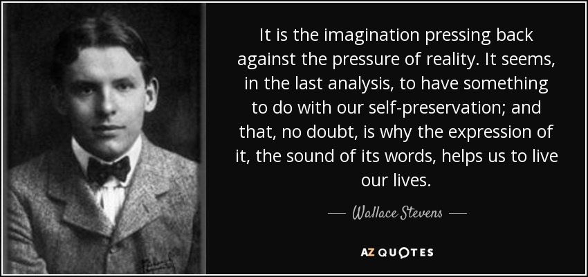 It is the imagination pressing back against the pressure of reality. It seems, in the last analysis, to have something to do with our self-preservation; and that, no doubt, is why the expression of it, the sound of its words, helps us to live our lives. - Wallace Stevens