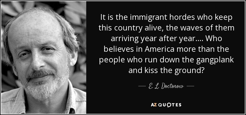 It is the immigrant hordes who keep this country alive, the waves of them arriving year after year.... Who believes in America more than the people who run down the gangplank and kiss the ground? - E. L. Doctorow