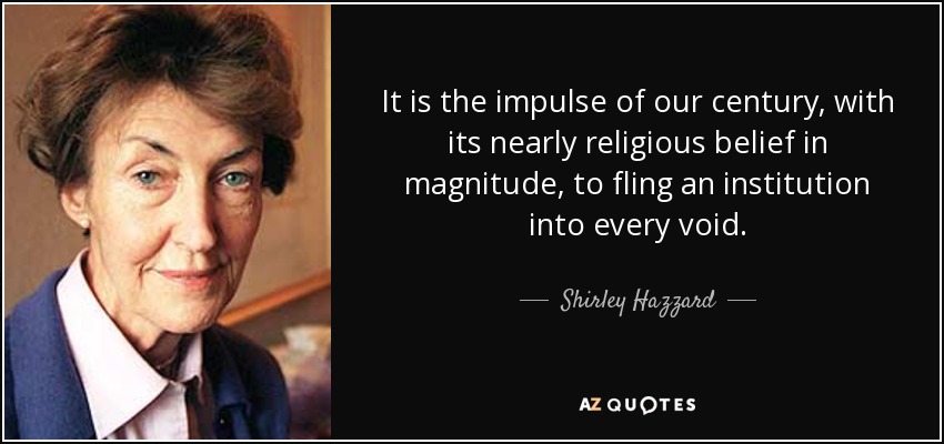 It is the impulse of our century, with its nearly religious belief in magnitude, to fling an institution into every void. - Shirley Hazzard