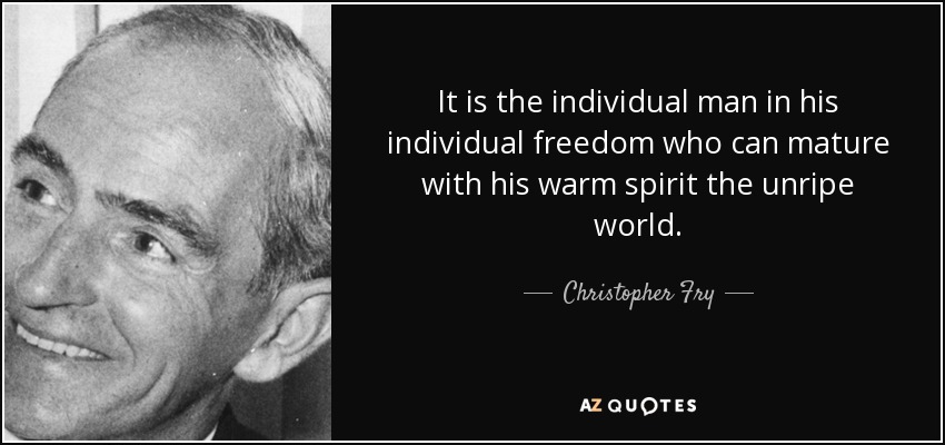 It is the individual man in his individual freedom who can mature with his warm spirit the unripe world. - Christopher Fry