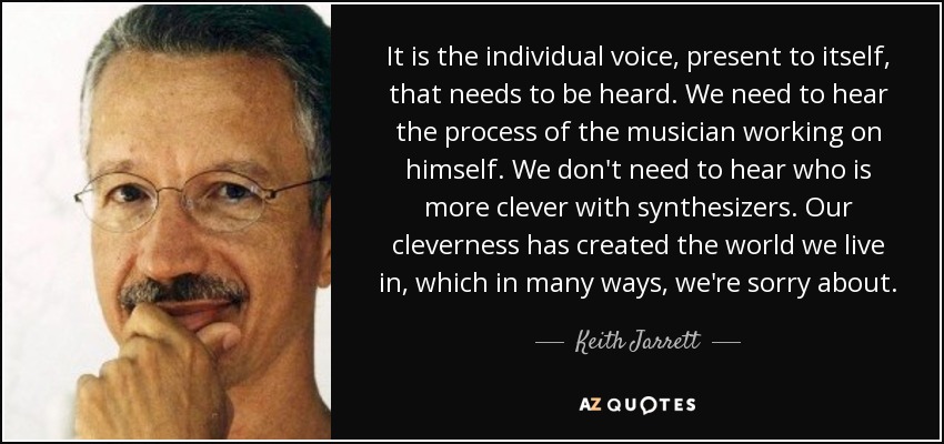 It is the individual voice, present to itself, that needs to be heard. We need to hear the process of the musician working on himself. We don't need to hear who is more clever with synthesizers. Our cleverness has created the world we live in, which in many ways, we're sorry about. - Keith Jarrett