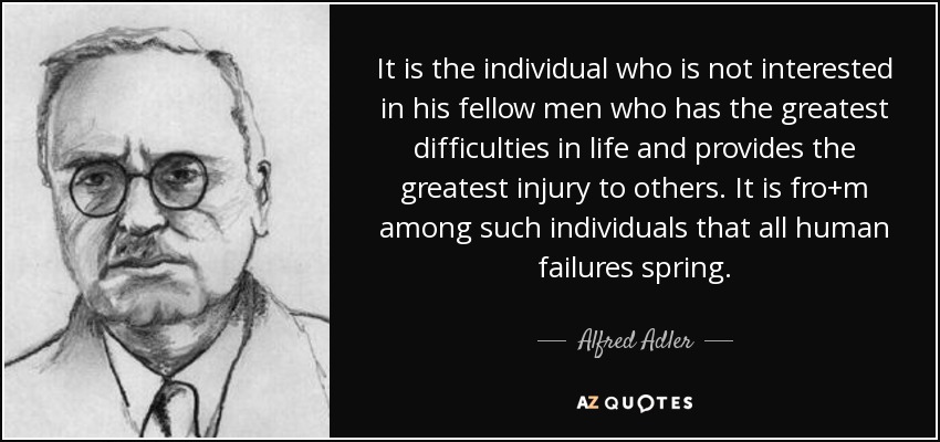 It is the individual who is not interested in his fellow men who has the greatest difficulties in life and provides the greatest injury to others. It is fro+m among such individuals that all human failures spring. - Alfred Adler