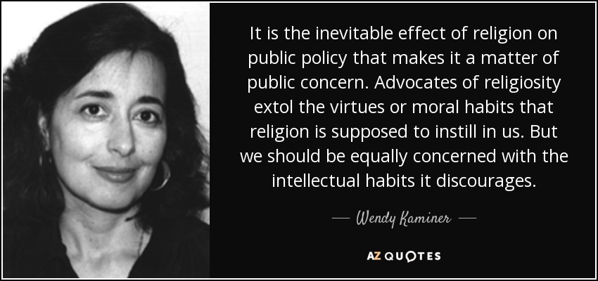 It is the inevitable effect of religion on public policy that makes it a matter of public concern. Advocates of religiosity extol the virtues or moral habits that religion is supposed to instill in us. But we should be equally concerned with the intellectual habits it discourages. - Wendy Kaminer