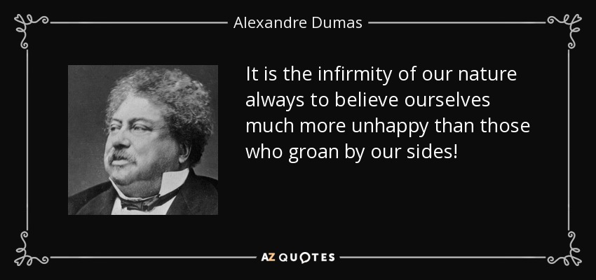 It is the infirmity of our nature always to believe ourselves much more unhappy than those who groan by our sides! - Alexandre Dumas