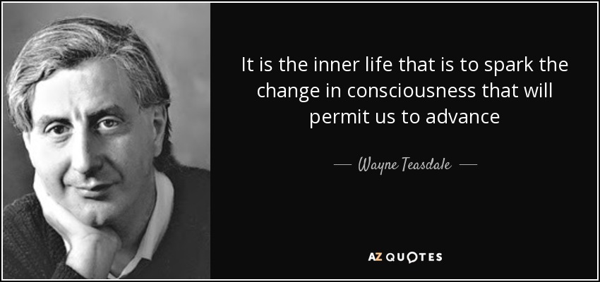 It is the inner life that is to spark the change in consciousness that will permit us to advance - Wayne Teasdale