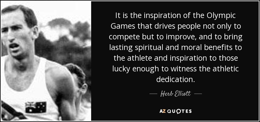 It is the inspiration of the Olympic Games that drives people not only to compete but to improve, and to bring lasting spiritual and moral benefits to the athlete and inspiration to those lucky enough to witness the athletic dedication. - Herb Elliott