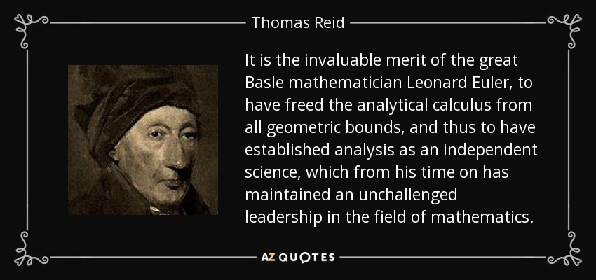 It is the invaluable merit of the great Basle mathematician Leonard Euler, to have freed the analytical calculus from all geometric bounds, and thus to have established analysis as an independent science, which from his time on has maintained an unchallenged leadership in the field of mathematics. - Thomas Reid