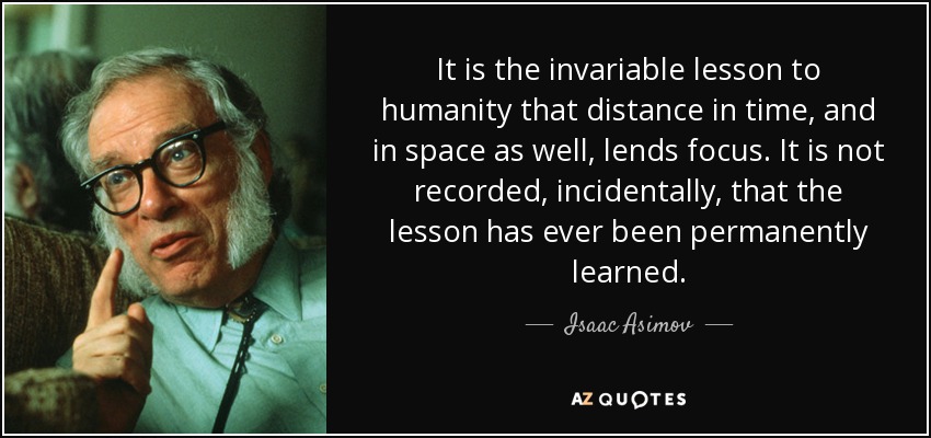It is the invariable lesson to humanity that distance in time, and in space as well, lends focus. It is not recorded, incidentally, that the lesson has ever been permanently learned. - Isaac Asimov