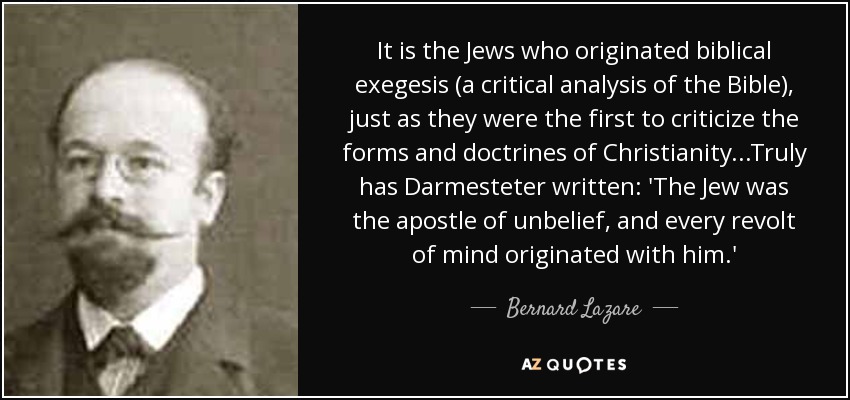 It is the Jews who originated biblical exegesis (a critical analysis of the Bible), just as they were the first to criticize the forms and doctrines of Christianity...Truly has Darmesteter written: 'The Jew was the apostle of unbelief, and every revolt of mind originated with him.' - Bernard Lazare