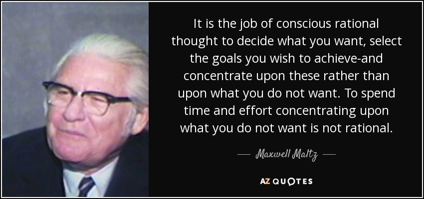 It is the job of conscious rational thought to decide what you want, select the goals you wish to achieve-and concentrate upon these rather than upon what you do not want. To spend time and effort concentrating upon what you do not want is not rational. - Maxwell Maltz